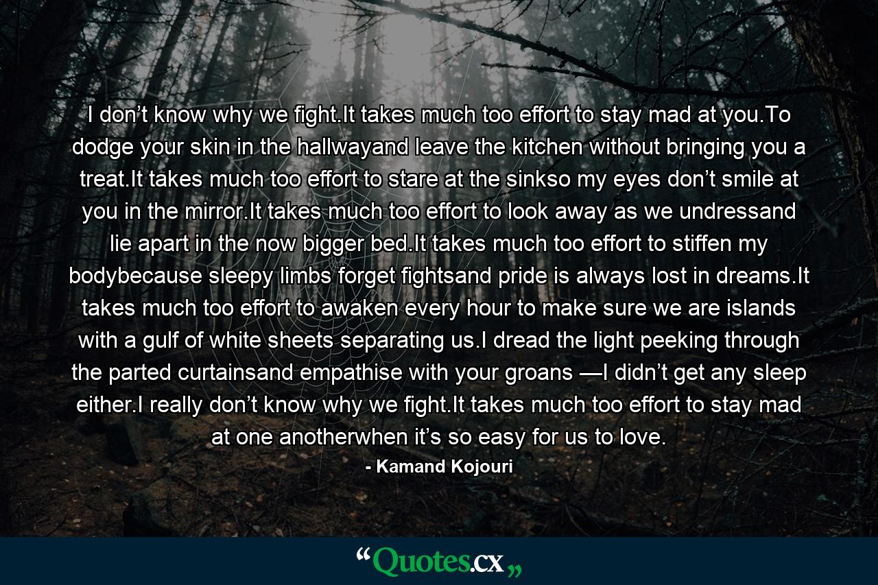 I don’t know why we fight.It takes much too effort to stay mad at you.To dodge your skin in the hallwayand leave the kitchen without bringing you a treat.It takes much too effort to stare at the sinkso my eyes don’t smile at you in the mirror.It takes much too effort to look away as we undressand lie apart in the now bigger bed.It takes much too effort to stiffen my bodybecause sleepy limbs forget fightsand pride is always lost in dreams.It takes much too effort to awaken every hour to make sure we are islands with a gulf of white sheets separating us.I dread the light peeking through the parted curtainsand empathise with your groans —I didn’t get any sleep either.I really don’t know why we fight.It takes much too effort to stay mad at one anotherwhen it’s so easy for us to love. - Quote by Kamand Kojouri