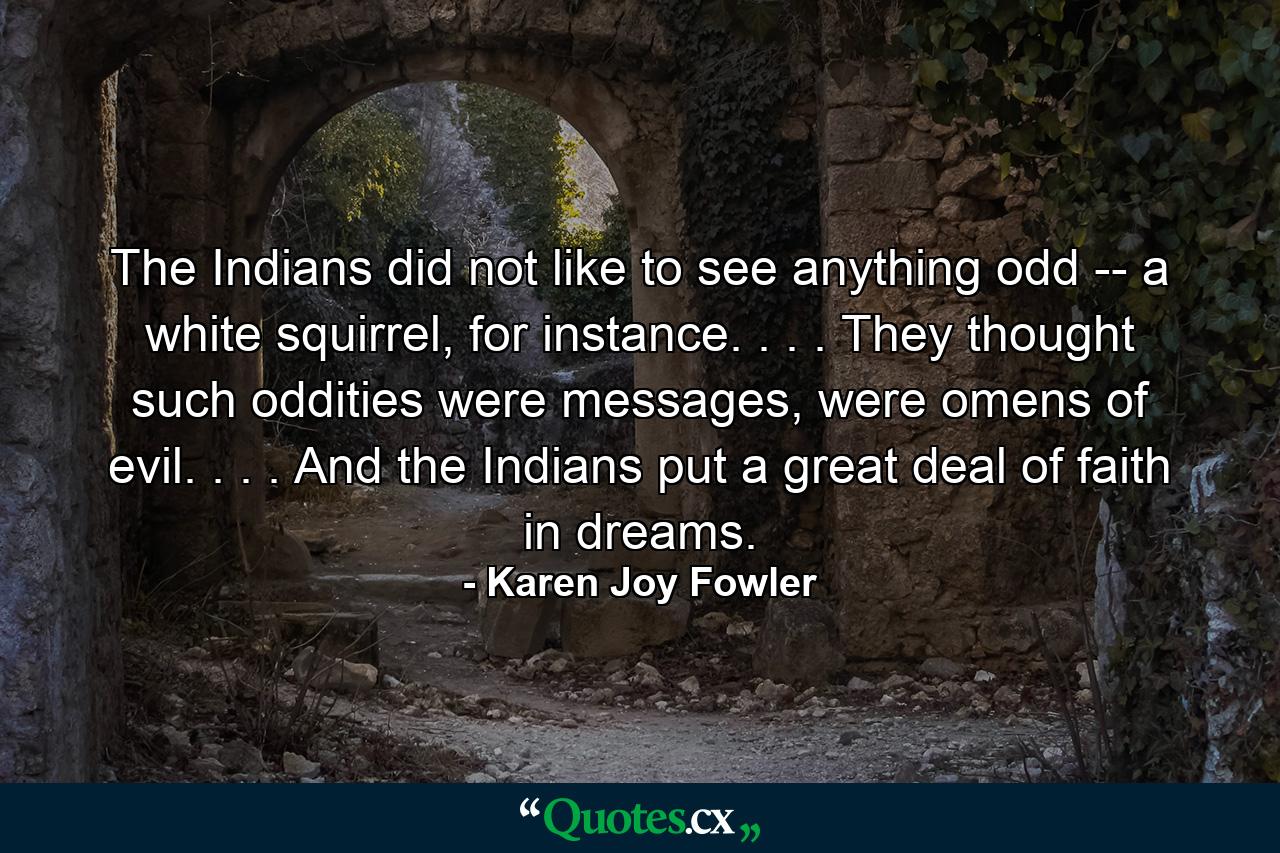 The Indians did not like to see anything odd -- a white squirrel, for instance. . . . They thought such oddities were messages, were omens of evil. . . . And the Indians put a great deal of faith in dreams. - Quote by Karen Joy Fowler