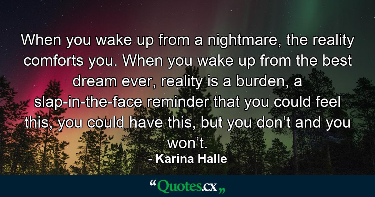 When you wake up from a nightmare, the reality comforts you. When you wake up from the best dream ever, reality is a burden, a slap-in-the-face reminder that you could feel this, you could have this, but you don’t and you won’t. - Quote by Karina Halle