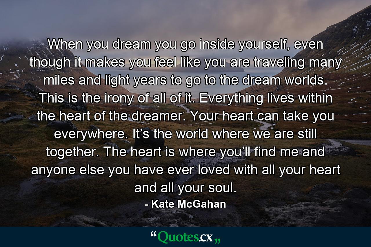 When you dream you go inside yourself, even though it makes you feel like you are traveling many miles and light years to go to the dream worlds. This is the irony of all of it. Everything lives within the heart of the dreamer. Your heart can take you everywhere. It’s the world where we are still together. The heart is where you’ll find me and anyone else you have ever loved with all your heart and all your soul. - Quote by Kate McGahan