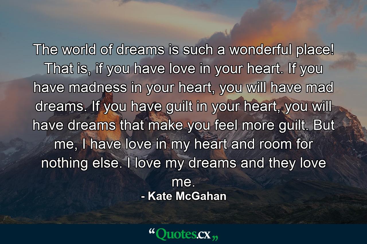 The world of dreams is such a wonderful place! That is, if you have love in your heart. If you have madness in your heart, you will have mad dreams. If you have guilt in your heart, you will have dreams that make you feel more guilt. But me, I have love in my heart and room for nothing else. I love my dreams and they love me. - Quote by Kate McGahan