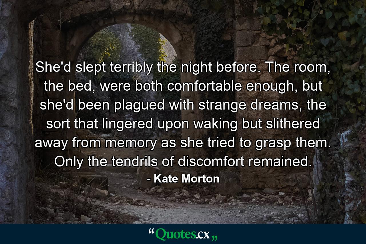 She'd slept terribly the night before. The room, the bed, were both comfortable enough, but she'd been plagued with strange dreams, the sort that lingered upon waking but slithered away from memory as she tried to grasp them. Only the tendrils of discomfort remained. - Quote by Kate Morton