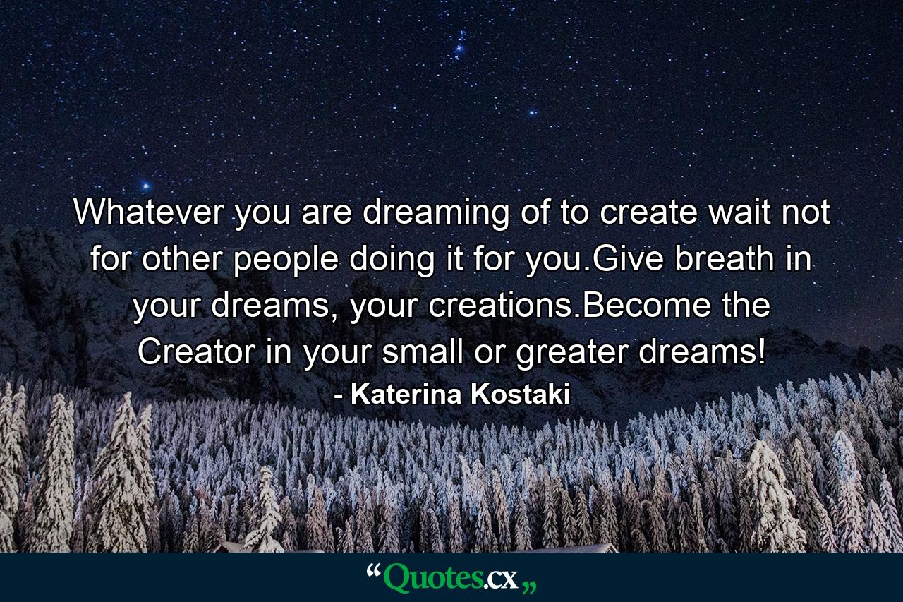 Whatever you are dreaming of to create wait not for other people doing it for you.Give breath in your dreams, your creations.Become the Creator in your small or greater dreams! - Quote by Katerina Kostaki