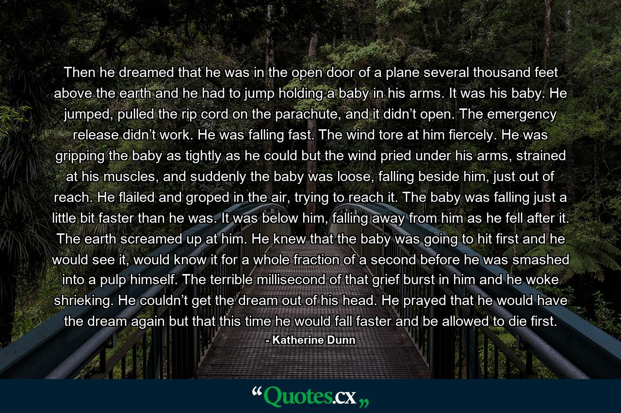 Then he dreamed that he was in the open door of a plane several thousand feet above the earth and he had to jump holding a baby in his arms. It was his baby. He jumped, pulled the rip cord on the parachute, and it didn’t open. The emergency release didn’t work. He was falling fast. The wind tore at him fiercely. He was gripping the baby as tightly as he could but the wind pried under his arms, strained at his muscles, and suddenly the baby was loose, falling beside him, just out of reach. He flailed and groped in the air, trying to reach it. The baby was falling just a little bit faster than he was. It was below him, falling away from him as he fell after it. The earth screamed up at him. He knew that the baby was going to hit first and he would see it, would know it for a whole fraction of a second before he was smashed into a pulp himself. The terrible millisecond of that grief burst in him and he woke shrieking. He couldn’t get the dream out of his head. He prayed that he would have the dream again but that this time he would fall faster and be allowed to die first. - Quote by Katherine Dunn