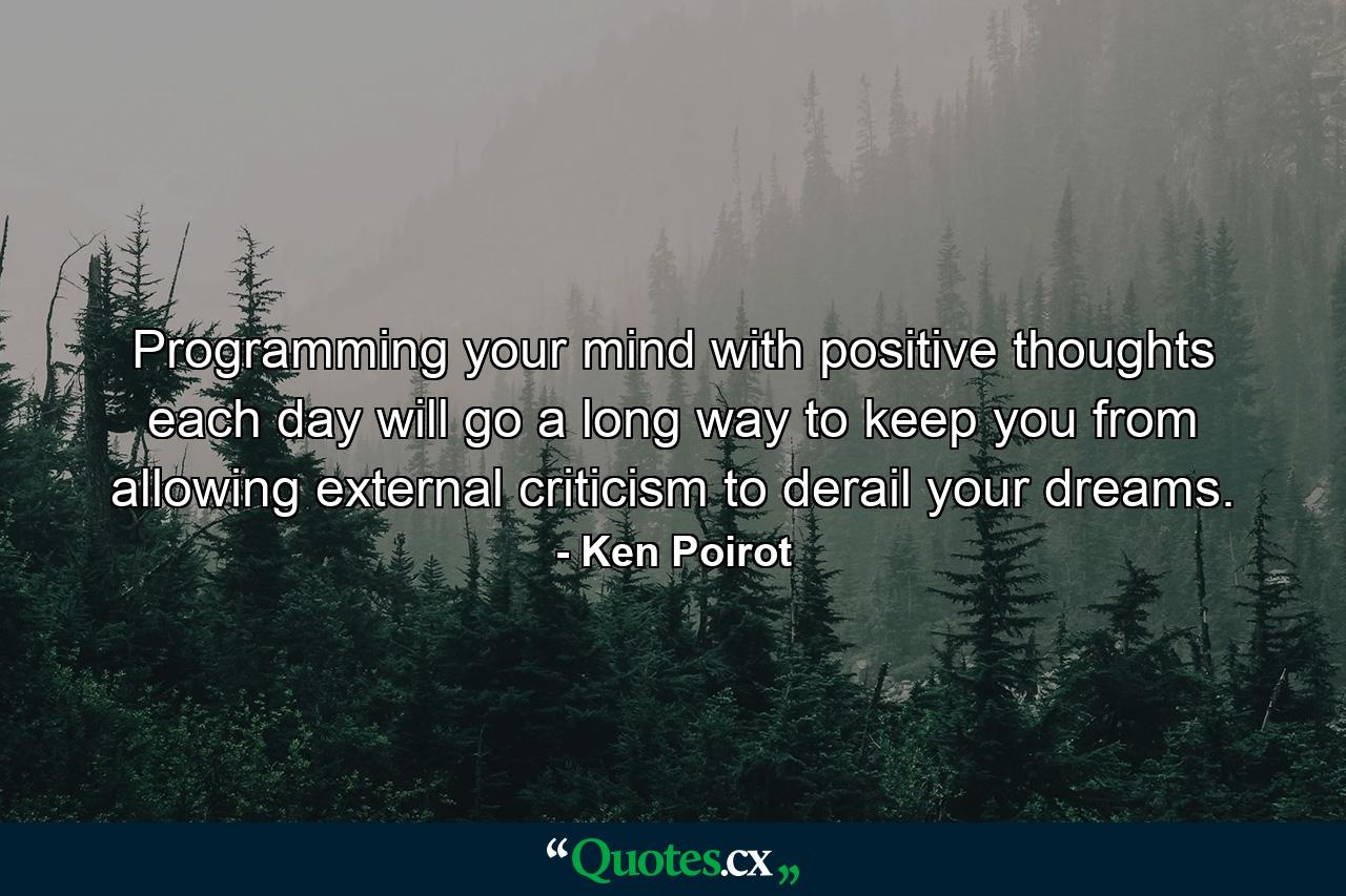 Programming your mind with positive thoughts each day will go a long way to keep you from allowing external criticism to derail your dreams. - Quote by Ken Poirot