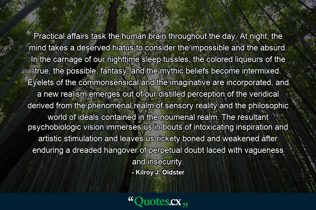 Practical affairs task the human brain throughout the day. At night, the mind takes a deserved hiatus to consider the impossible and the absurd. In the carnage of our nighttime sleep tussles, the colored liqueurs of the true, the possible, fantasy, and the mythic beliefs become intermixed. Eyelets of the commonsensical and the imaginative are incorporated, and a new realism emerges out of our distilled perception of the veridical derived from the phenomenal realm of sensory reality and the philosophic world of ideals contained in the noumenal realm. The resultant psychobiologic vision immerses us in bouts of intoxicating inspiration and artistic stimulation and leaves us rickety boned and weakened after enduring a dreaded hangover of perpetual doubt laced with vagueness and insecurity. - Quote by Kilroy J. Oldster