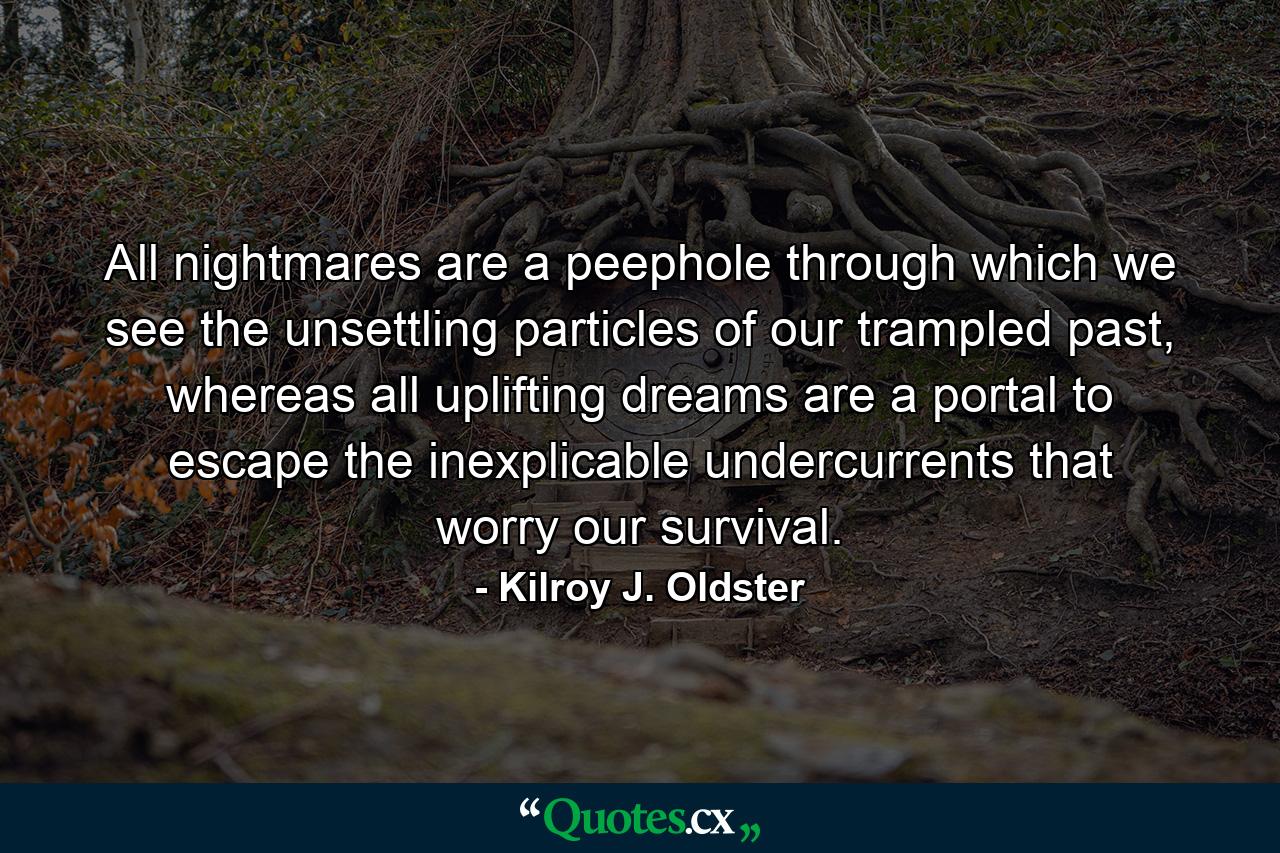 All nightmares are a peephole through which we see the unsettling particles of our trampled past, whereas all uplifting dreams are a portal to escape the inexplicable undercurrents that worry our survival. - Quote by Kilroy J. Oldster