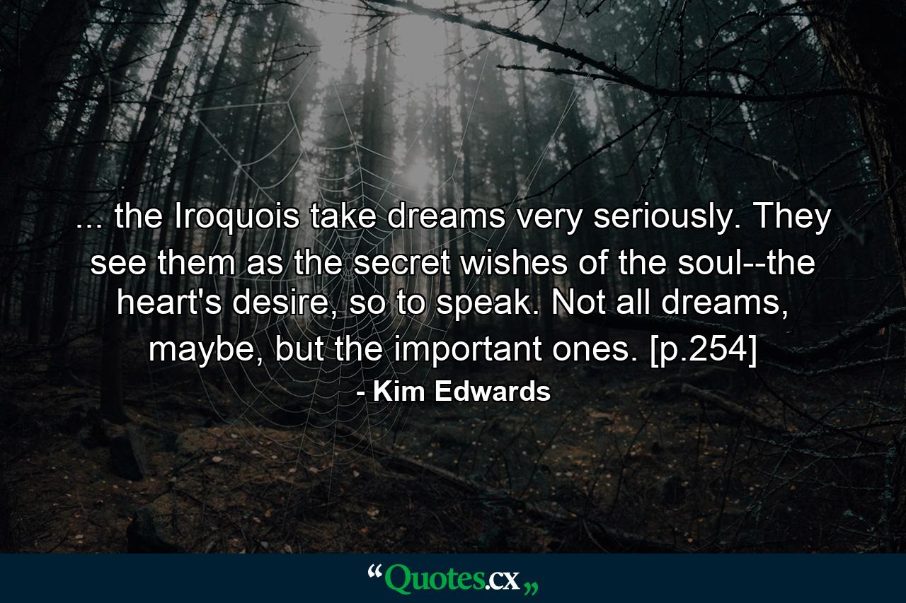 ... the Iroquois take dreams very seriously. They see them as the secret wishes of the soul--the heart's desire, so to speak. Not all dreams, maybe, but the important ones. [p.254] - Quote by Kim Edwards