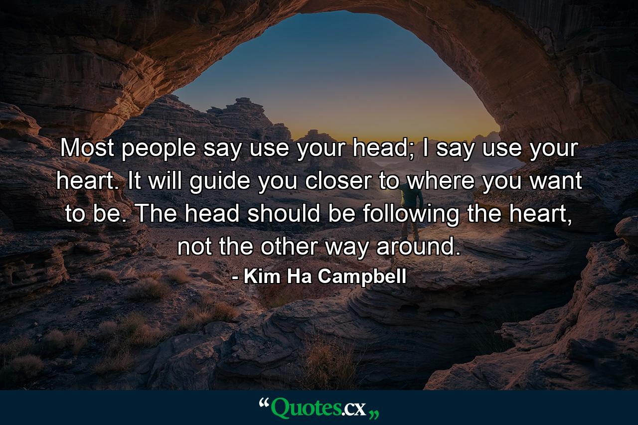 Most people say use your head; I say use your heart. It will guide you closer to where you want to be. The head should be following the heart, not the other way around. - Quote by Kim Ha Campbell