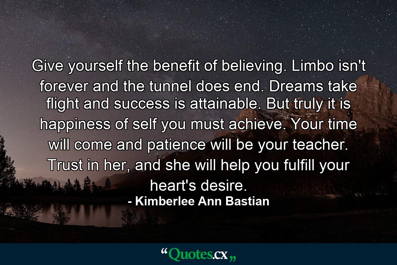 Give yourself the benefit of believing. Limbo isn't forever and the tunnel does end. Dreams take flight and success is attainable. But truly it is happiness of self you must achieve. Your time will come and patience will be your teacher. Trust in her, and she will help you fulfill your heart's desire. - Quote by Kimberlee Ann Bastian