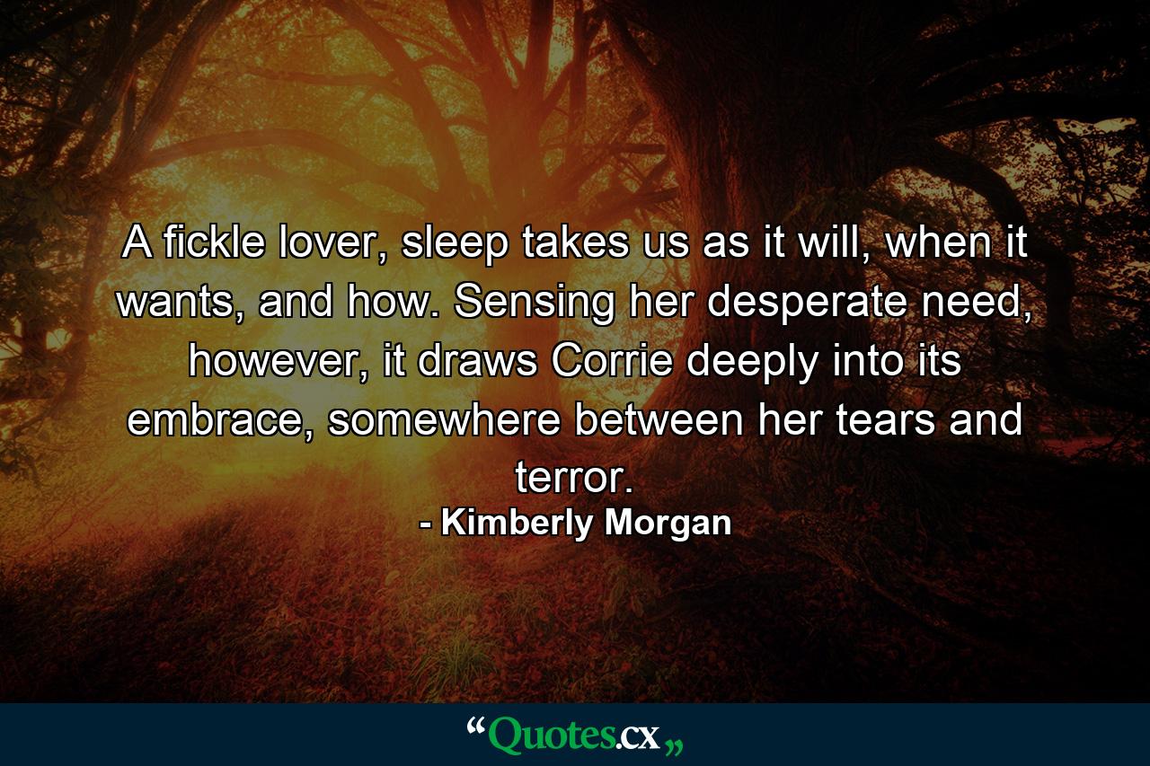 A fickle lover, sleep takes us as it will, when it wants, and how. Sensing her desperate need, however, it draws Corrie deeply into its embrace, somewhere between her tears and terror. - Quote by Kimberly Morgan