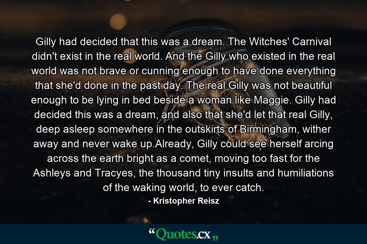 Gilly had decided that this was a dream. The Witches' Carnival didn't exist in the real world. And the Gilly who existed in the real world was not brave or cunning enough to have done everything that she'd done in the past day. The real Gilly was not beautiful enough to be lying in bed beside a woman like Maggie. Gilly had decided this was a dream, and also that she'd let that real Gilly, deep asleep somewhere in the outskirts of Birmingham, wither away and never wake up.Already, Gilly could see herself arcing across the earth bright as a comet, moving too fast for the Ashleys and Tracyes, the thousand tiny insults and humiliations of the waking world, to ever catch. - Quote by Kristopher Reisz