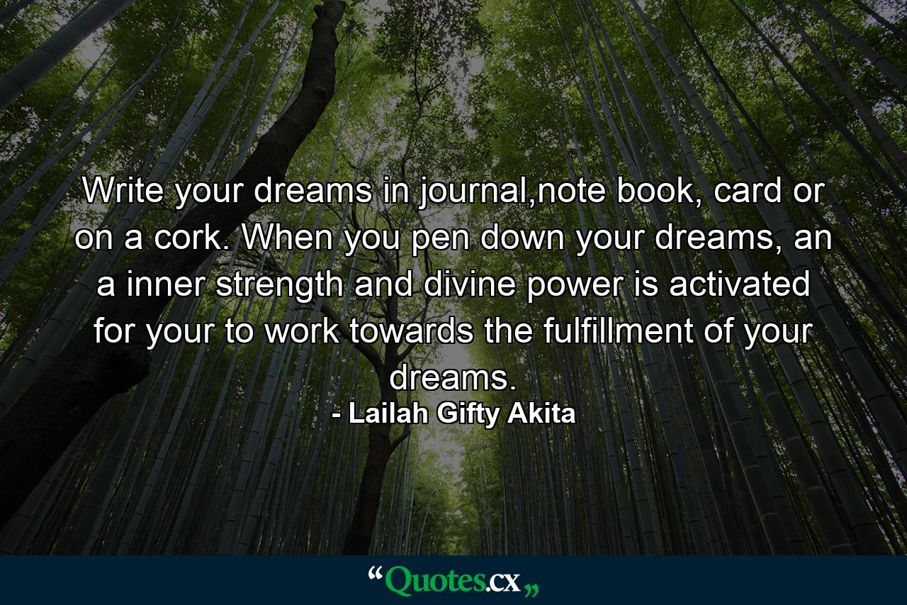 Write your dreams in journal,note book, card or on a cork. When you pen down your dreams, an a inner strength and divine power is activated for your to work towards the fulfillment of your dreams. - Quote by Lailah Gifty Akita