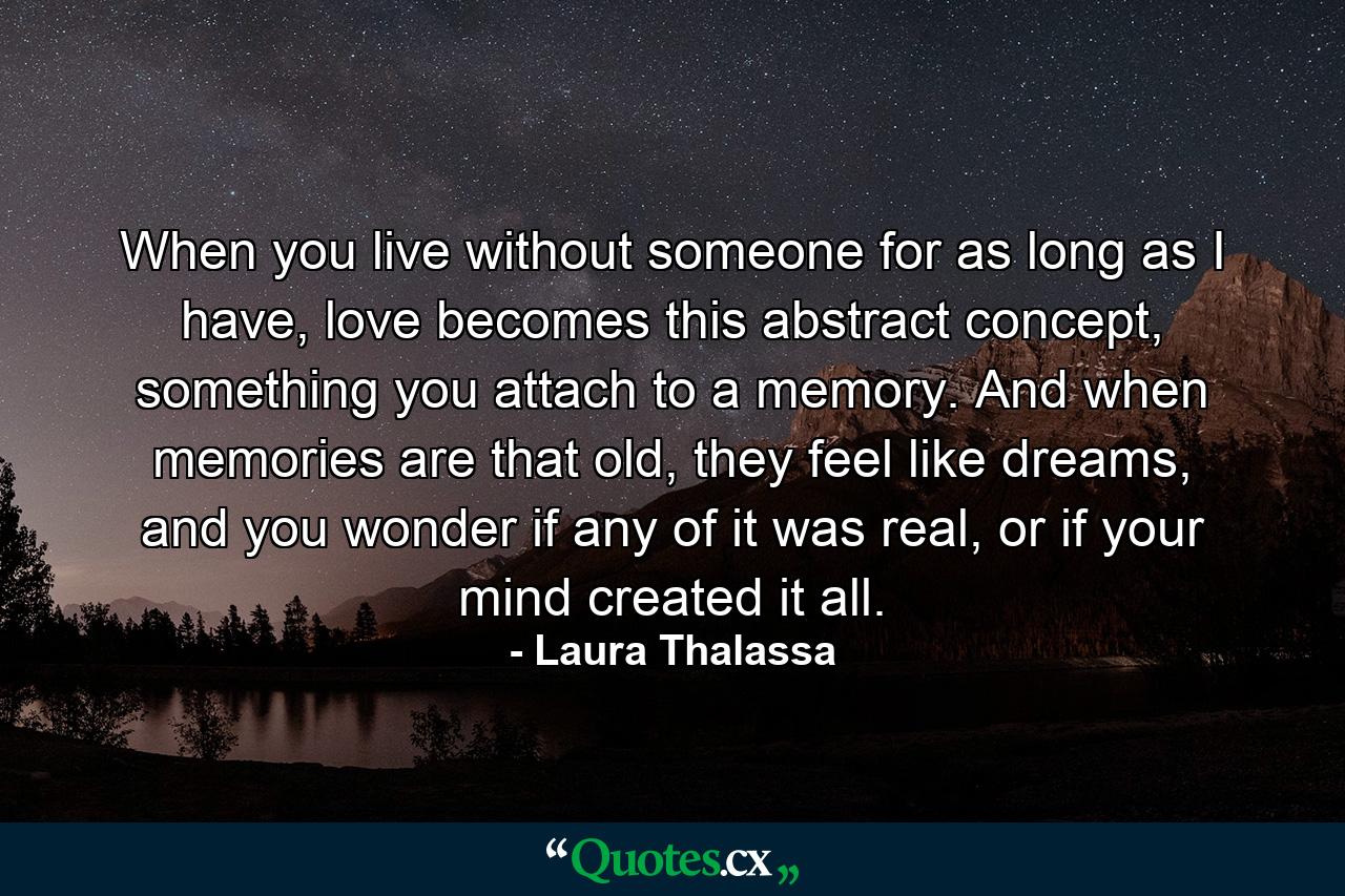 When you live without someone for as long as I have, love becomes this abstract concept, something you attach to a memory. And when memories are that old, they feel like dreams, and you wonder if any of it was real, or if your mind created it all. - Quote by Laura Thalassa