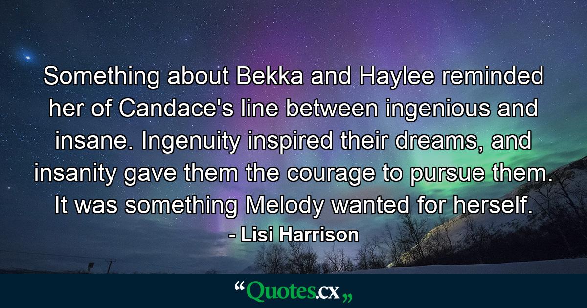 Something about Bekka and Haylee reminded her of Candace's line between ingenious and insane. Ingenuity inspired their dreams, and insanity gave them the courage to pursue them. It was something Melody wanted for herself. - Quote by Lisi Harrison