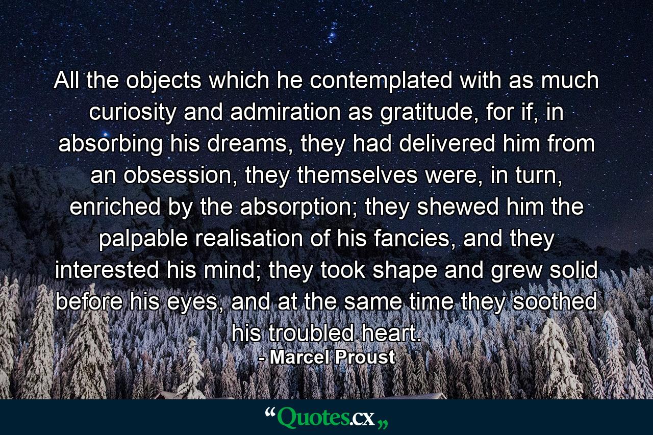 All the objects which he contemplated with as much curiosity and admiration as gratitude, for if, in absorbing his dreams, they had delivered him from an obsession, they themselves were, in turn, enriched by the absorption; they shewed him the palpable realisation of his fancies, and they interested his mind; they took shape and grew solid before his eyes, and at the same time they soothed his troubled heart. - Quote by Marcel Proust