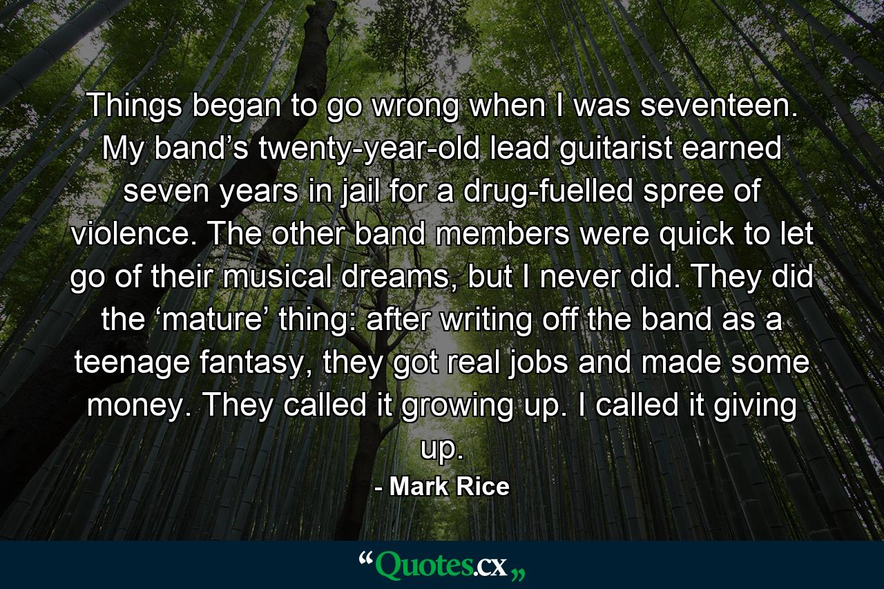 Things began to go wrong when I was seventeen. My band’s twenty-year-old lead guitarist earned seven years in jail for a drug-fuelled spree of violence. The other band members were quick to let go of their musical dreams, but I never did. They did the ‘mature’ thing: after writing off the band as a teenage fantasy, they got real jobs and made some money. They called it growing up. I called it giving up. - Quote by Mark Rice