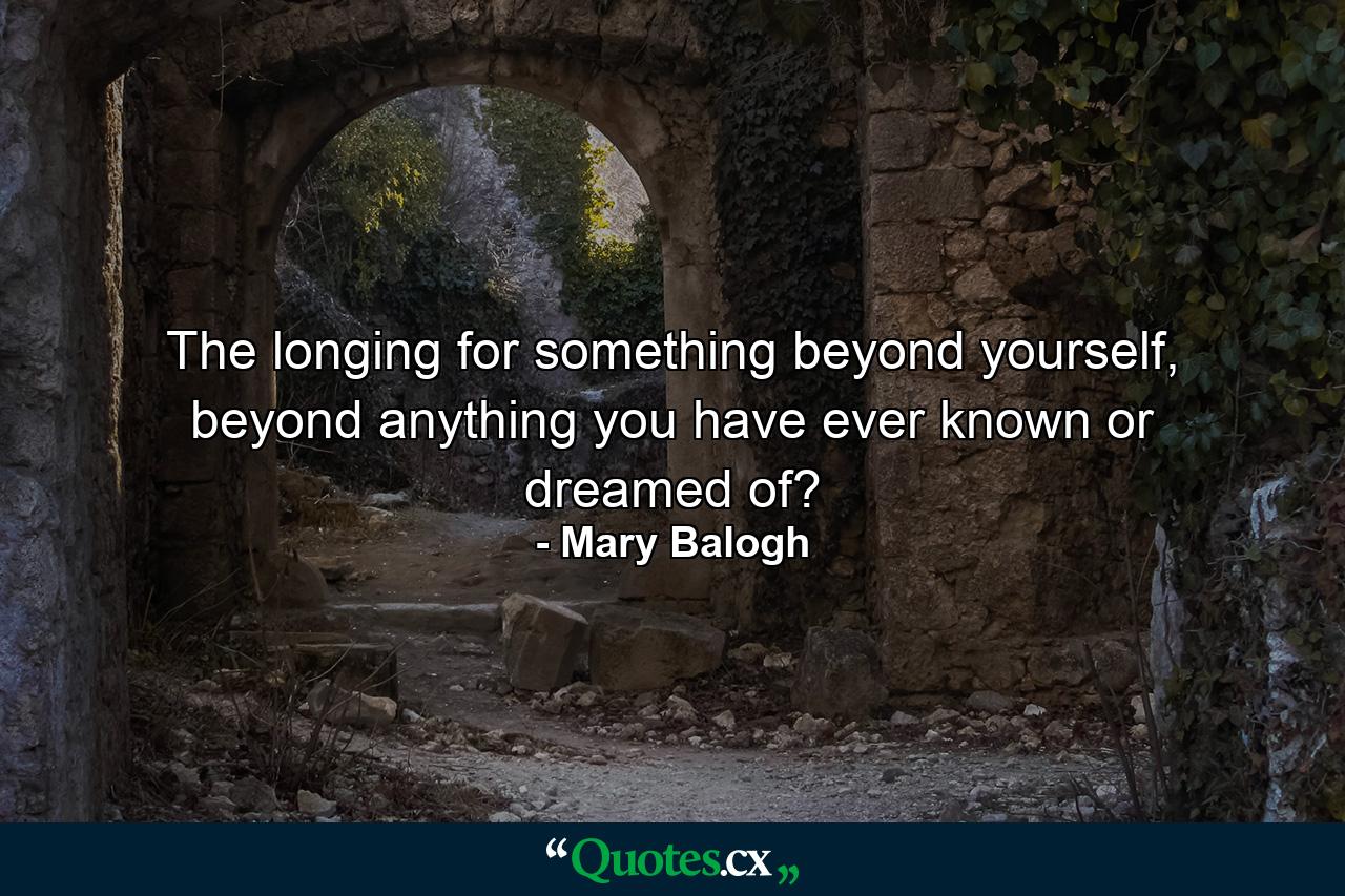 The longing for something beyond yourself, beyond anything you have ever known or dreamed of? - Quote by Mary Balogh