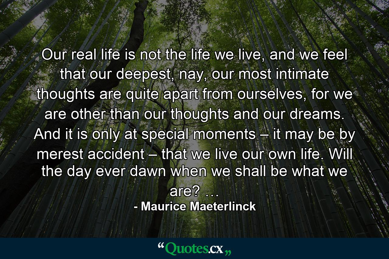 Our real life is not the life we live, and we feel that our deepest, nay, our most intimate thoughts are quite apart from ourselves, for we are other than our thoughts and our dreams. And it is only at special moments – it may be by merest accident – that we live our own life. Will the day ever dawn when we shall be what we are? … - Quote by Maurice Maeterlinck