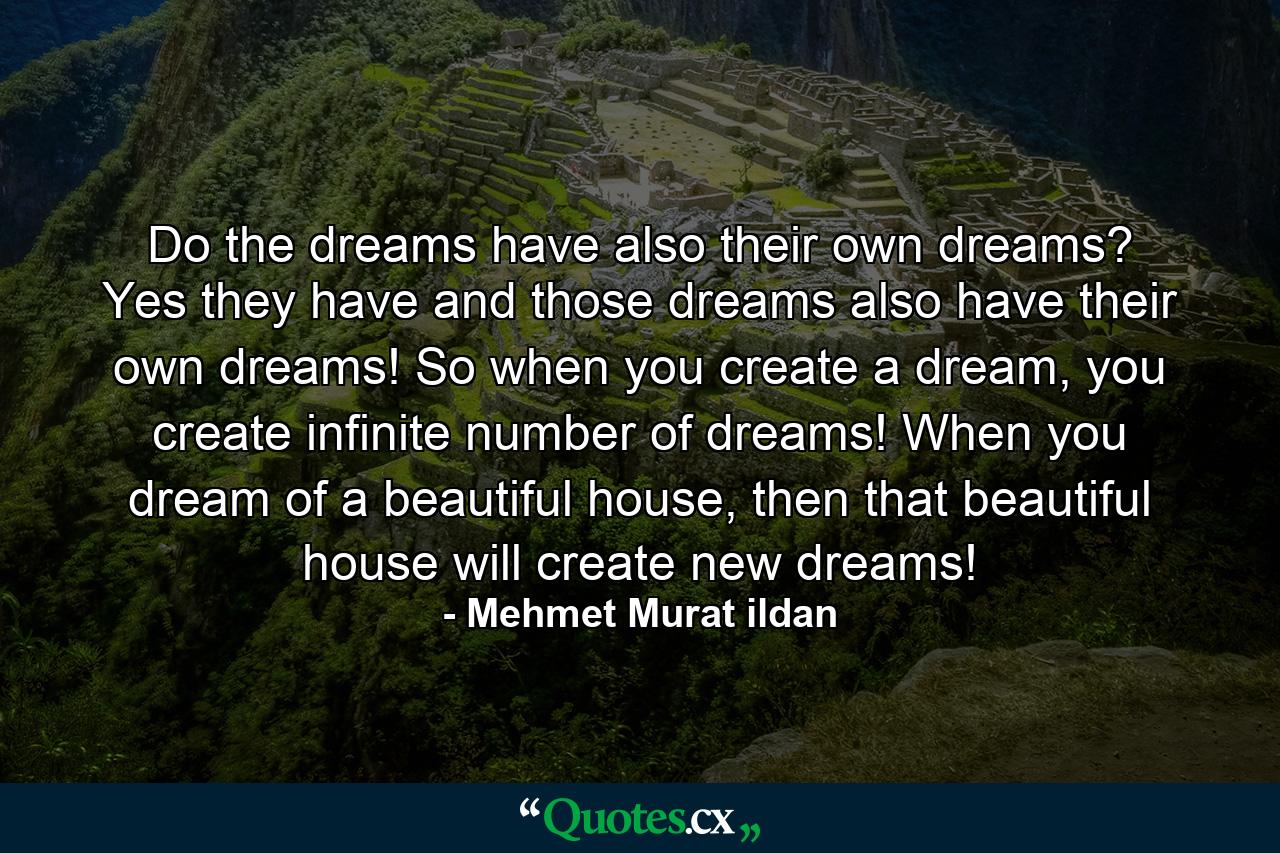 Do the dreams have also their own dreams? Yes they have and those dreams also have their own dreams! So when you create a dream, you create infinite number of dreams! When you dream of a beautiful house, then that beautiful house will create new dreams! - Quote by Mehmet Murat ildan