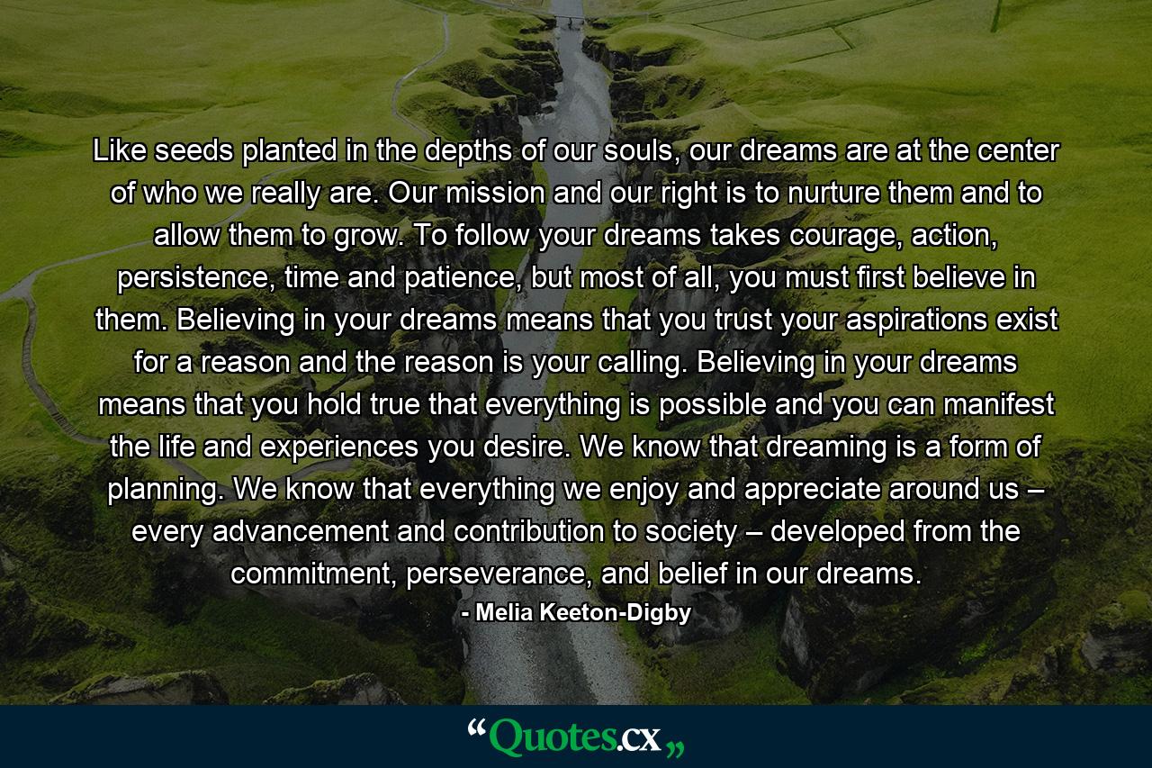 Like seeds planted in the depths of our souls, our dreams are at the center of who we really are. Our mission and our right is to nurture them and to allow them to grow. To follow your dreams takes courage, action, persistence, time and patience, but most of all, you must first believe in them. Believing in your dreams means that you trust your aspirations exist for a reason and the reason is your calling. Believing in your dreams means that you hold true that everything is possible and you can manifest the life and experiences you desire. We know that dreaming is a form of planning. We know that everything we enjoy and appreciate around us – every advancement and contribution to society – developed from the commitment, perseverance, and belief in our dreams. - Quote by Melia Keeton-Digby