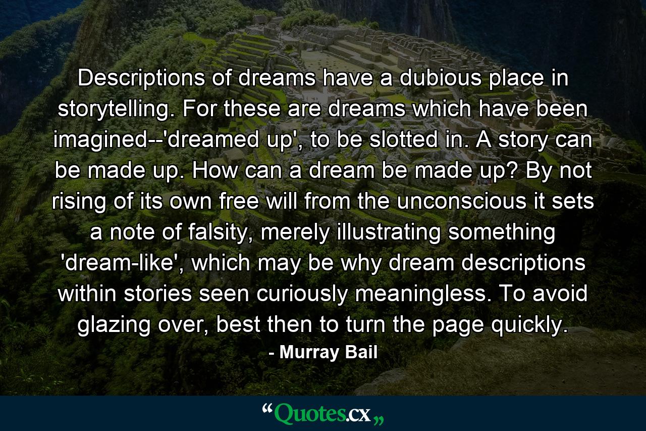 Descriptions of dreams have a dubious place in storytelling. For these are dreams which have been imagined--'dreamed up', to be slotted in. A story can be made up. How can a dream be made up? By not rising of its own free will from the unconscious it sets a note of falsity, merely illustrating something 'dream-like', which may be why dream descriptions within stories seen curiously meaningless. To avoid glazing over, best then to turn the page quickly. - Quote by Murray Bail