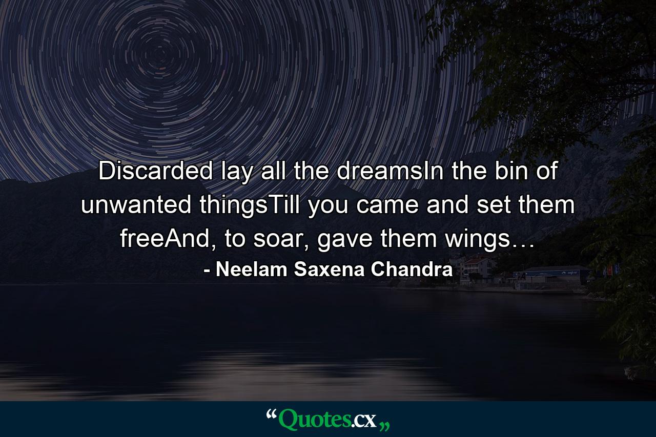 Discarded lay all the dreamsIn the bin of unwanted thingsTill you came and set them freeAnd, to soar, gave them wings… - Quote by Neelam Saxena Chandra