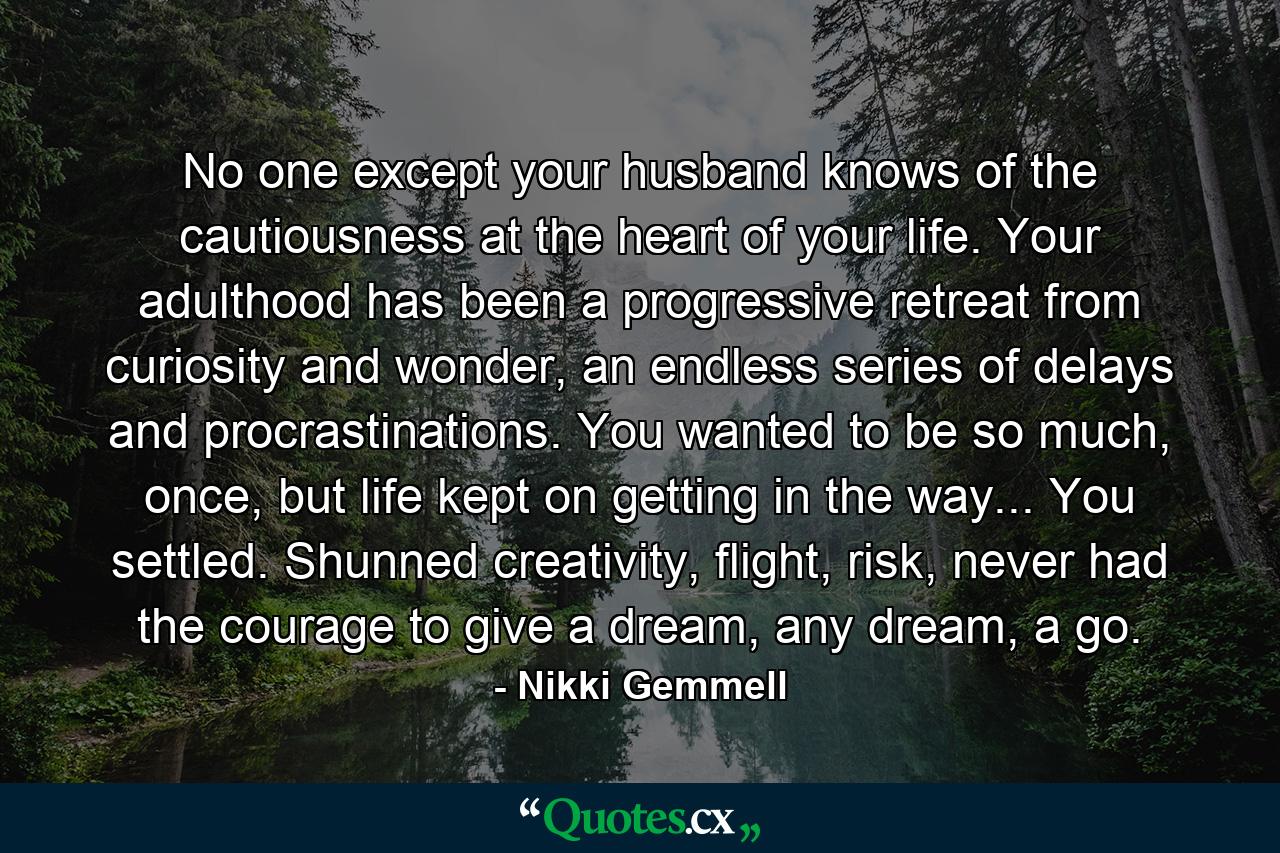 No one except your husband knows of the cautiousness at the heart of your life. Your adulthood has been a progressive retreat from curiosity and wonder, an endless series of delays and procrastinations. You wanted to be so much, once, but life kept on getting in the way... You settled. Shunned creativity, flight, risk, never had the courage to give a dream, any dream, a go. - Quote by Nikki Gemmell