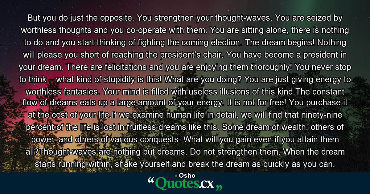 But you do just the opposite. You strengthen your thought-waves. You are seized by worthless thoughts and you co-operate with them. You are sitting alone, there is nothing to do and you start thinking of fighting the coming election. The dream begins! Nothing will please you short of reaching the president’s chair. You have become a president in your dream. There are felicitations and you are enjoying them thoroughly! You never stop to think – what kind of stupidity is this! What are you doing? You are just giving energy to worthless fantasies. Your mind is filled with useless illusions of this kind.The constant flow of dreams eats up a large amount of your energy. It is not for free! You purchase it at the cost of your life.If we examine human life in detail, we will find that ninety-nine percent of the life is lost in fruitless dreams like this. Some dream of wealth, others of power, and others of various conquests. What will you gain even if you attain them all?Thought-waves are nothing but dreams. Do not strengthen them. When the dream starts running within, shake yourself and break the dream as quickly as you can. - Quote by Osho