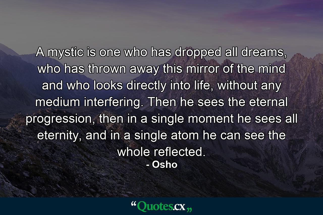 A mystic is one who has dropped all dreams, who has thrown away this mirror of the mind and who looks directly into life, without any medium interfering. Then he sees the eternal progression, then in a single moment he sees all eternity, and in a single atom he can see the whole reflected. - Quote by Osho