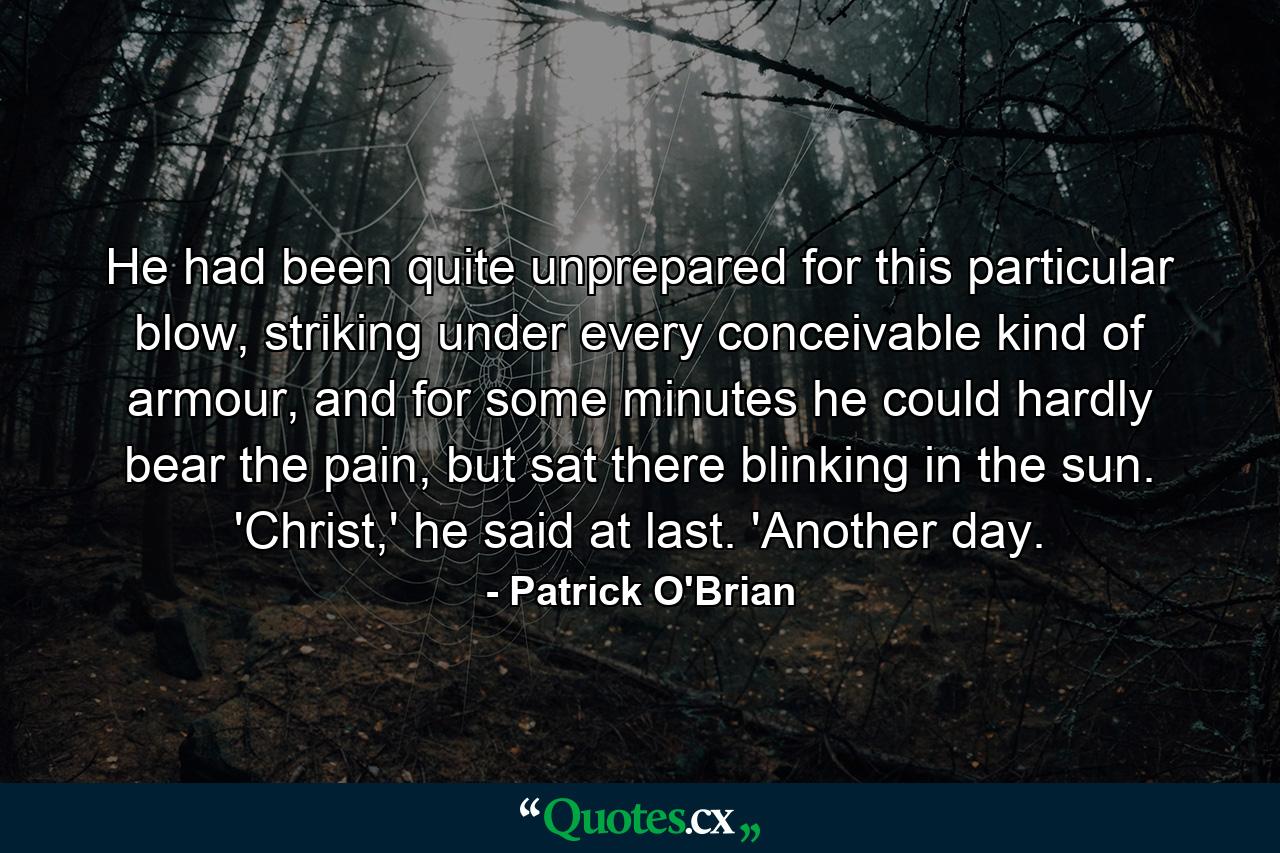 He had been quite unprepared for this particular blow, striking under every conceivable kind of armour, and for some minutes he could hardly bear the pain, but sat there blinking in the sun. 'Christ,' he said at last. 'Another day. - Quote by Patrick O'Brian