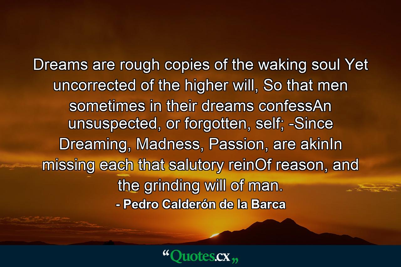 Dreams are rough copies of the waking soul Yet uncorrected of the higher will, So that men sometimes in their dreams confessAn unsuspected, or forgotten, self; -Since Dreaming, Madness, Passion, are akinIn missing each that salutory reinOf reason, and the grinding will of man. - Quote by Pedro Calderón de la Barca