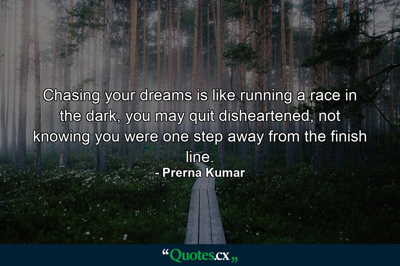 Chasing your dreams is like running a race in the dark, you may quit disheartened, not knowing you were one step away from the finish line. - Quote by Prerna Kumar