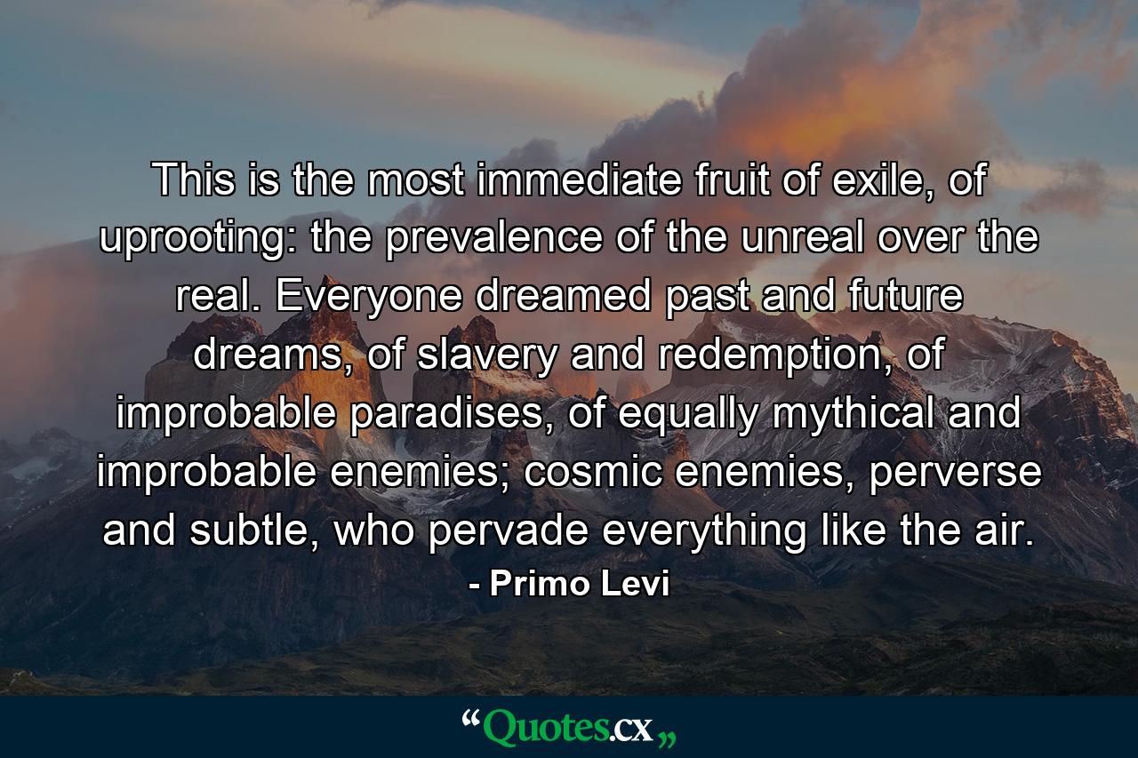 This is the most immediate fruit of exile, of uprooting: the prevalence of the unreal over the real. Everyone dreamed past and future dreams, of slavery and redemption, of improbable paradises, of equally mythical and improbable enemies; cosmic enemies, perverse and subtle, who pervade everything like the air. - Quote by Primo Levi