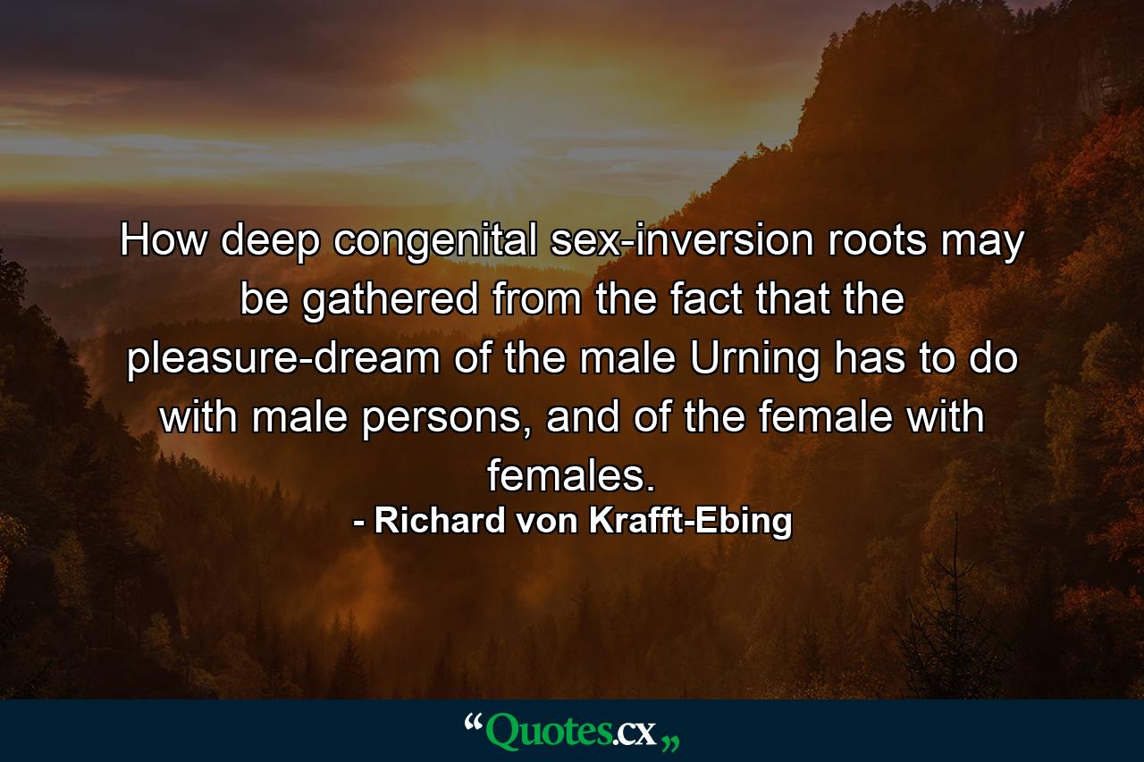 How deep congenital sex-inversion roots may be gathered from the fact that the pleasure-dream of the male Urning has to do with male persons, and of the female with females. - Quote by Richard von Krafft-Ebing