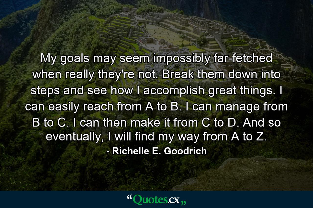 My goals may seem impossibly far-fetched when really they're not. Break them down into steps and see how I accomplish great things. I can easily reach from A to B. I can manage from B to C. I can then make it from C to D. And so eventually, I will find my way from A to Z. - Quote by Richelle E. Goodrich