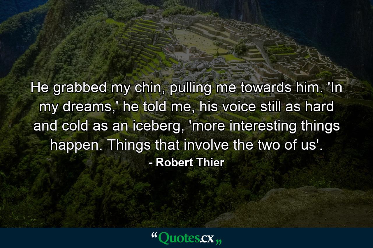 He grabbed my chin, pulling me towards him. 'In my dreams,' he told me, his voice still as hard and cold as an iceberg, 'more interesting things happen. Things that involve the two of us'. - Quote by Robert Thier