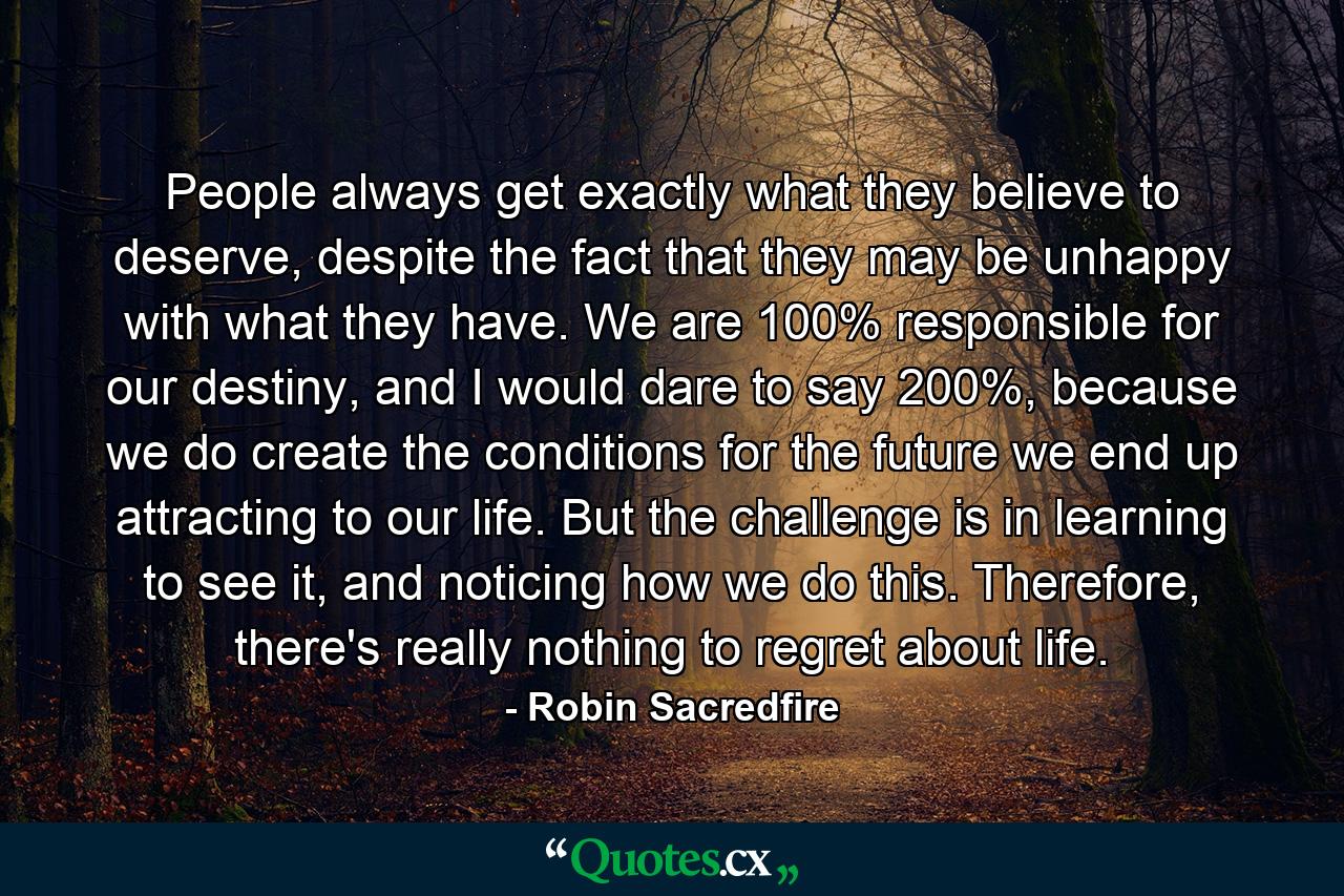 People always get exactly what they believe to deserve, despite the fact that they may be unhappy with what they have. We are 100% responsible for our destiny, and I would dare to say 200%, because we do create the conditions for the future we end up attracting to our life. But the challenge is in learning to see it, and noticing how we do this. Therefore, there's really nothing to regret about life. - Quote by Robin Sacredfire