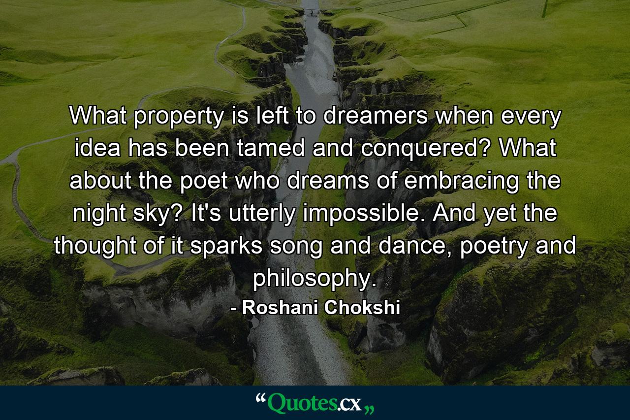 What property is left to dreamers when every idea has been tamed and conquered? What about the poet who dreams of embracing the night sky? It's utterly impossible. And yet the thought of it sparks song and dance, poetry and philosophy. - Quote by Roshani Chokshi