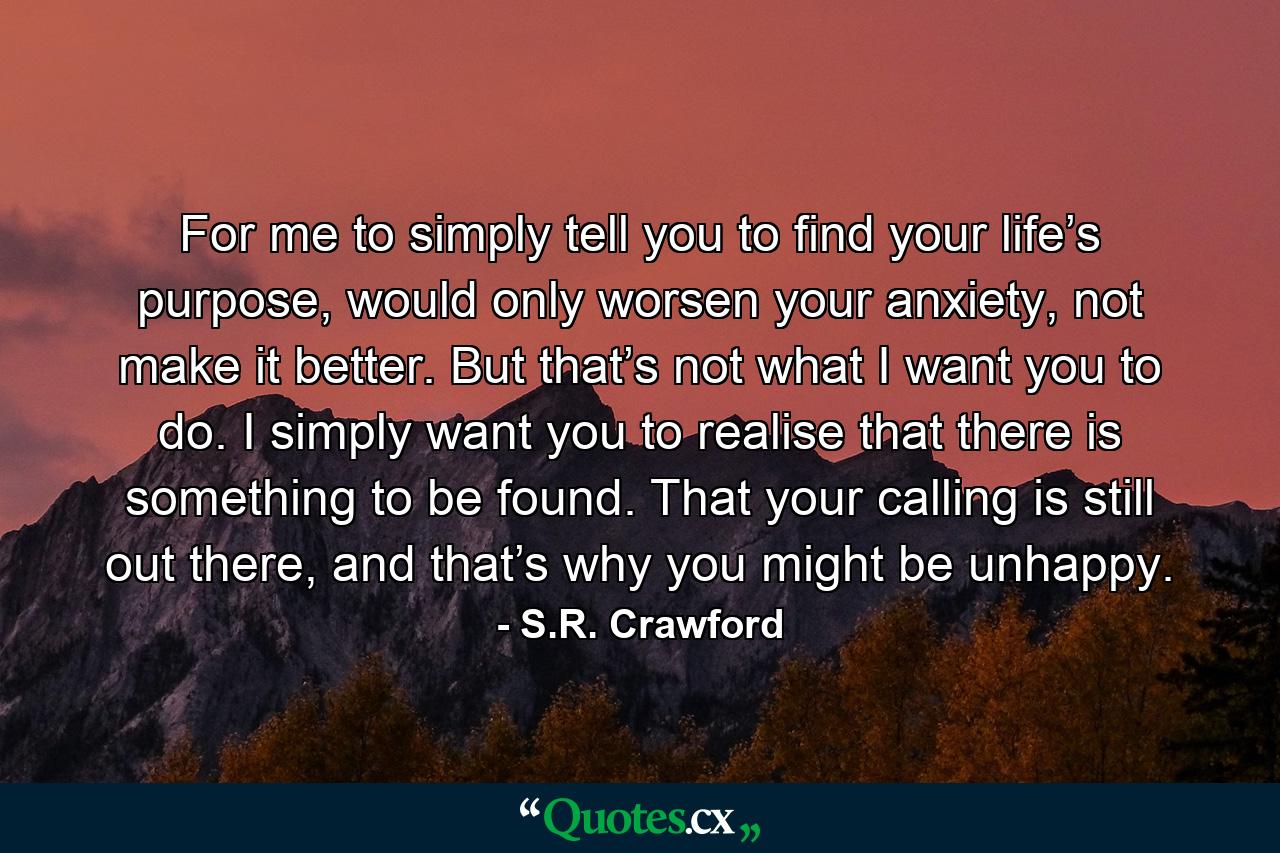 For me to simply tell you to find your life’s purpose, would only worsen your anxiety, not make it better. But that’s not what I want you to do. I simply want you to realise that there is something to be found. That your calling is still out there, and that’s why you might be unhappy. - Quote by S.R. Crawford