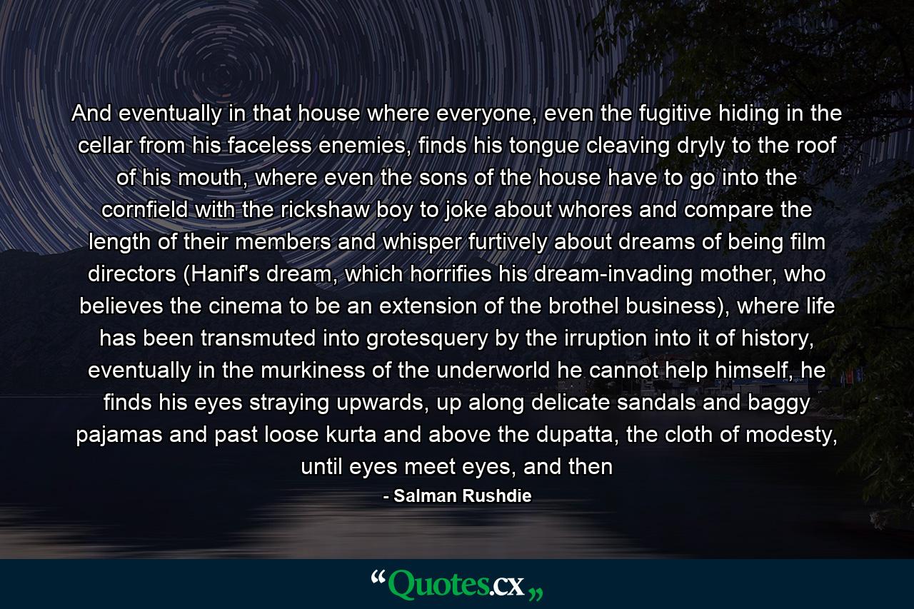 And eventually in that house where everyone, even the fugitive hiding in the cellar from his faceless enemies, finds his tongue cleaving dryly to the roof of his mouth, where even the sons of the house have to go into the cornfield with the rickshaw boy to joke about whores and compare the length of their members and whisper furtively about dreams of being film directors (Hanif's dream, which horrifies his dream-invading mother, who believes the cinema to be an extension of the brothel business), where life has been transmuted into grotesquery by the irruption into it of history, eventually in the murkiness of the underworld he cannot help himself, he finds his eyes straying upwards, up along delicate sandals and baggy pajamas and past loose kurta and above the dupatta, the cloth of modesty, until eyes meet eyes, and then - Quote by Salman Rushdie