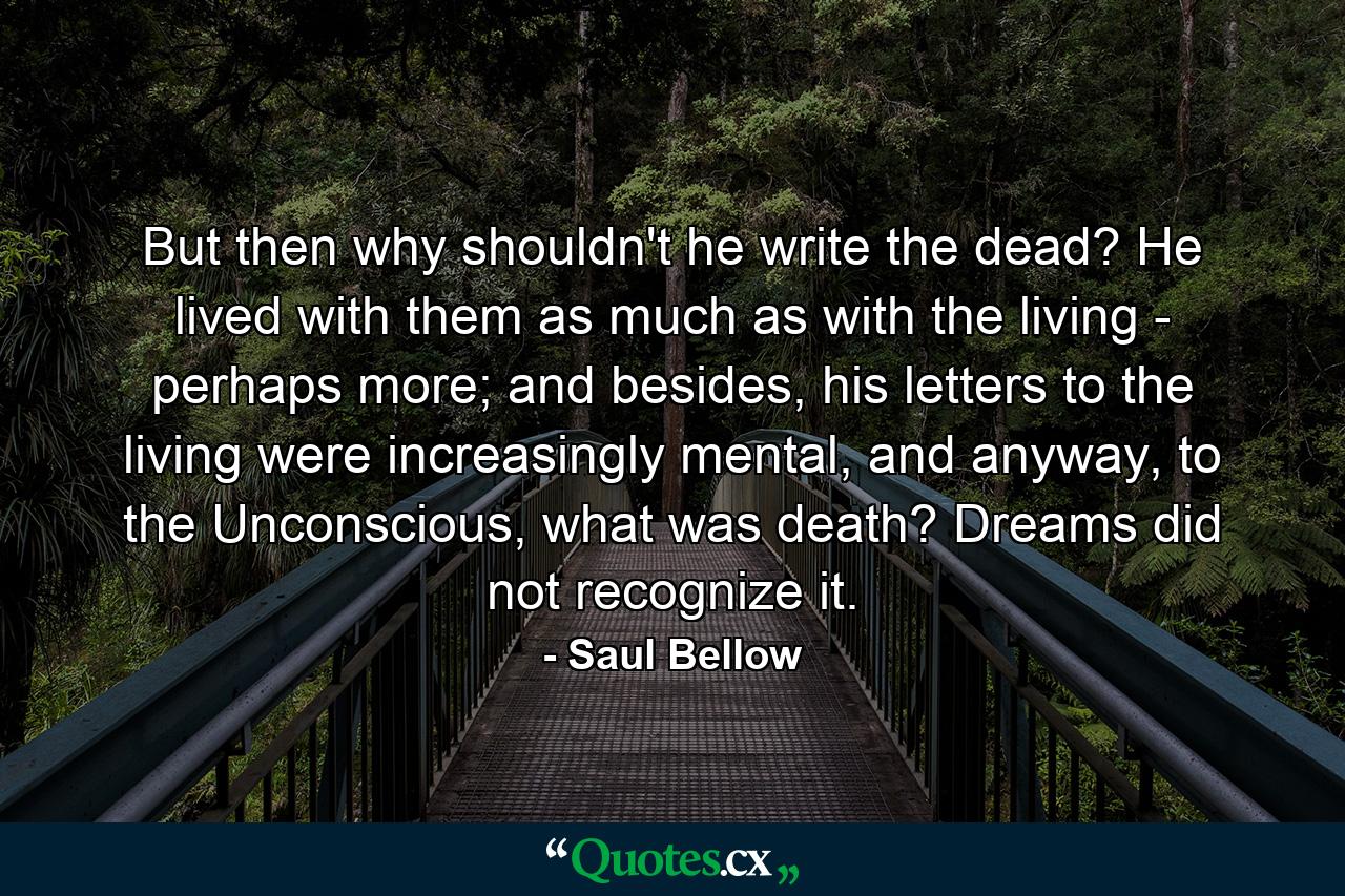 But then why shouldn't he write the dead? He lived with them as much as with the living - perhaps more; and besides, his letters to the living were increasingly mental, and anyway, to the Unconscious, what was death? Dreams did not recognize it. - Quote by Saul Bellow