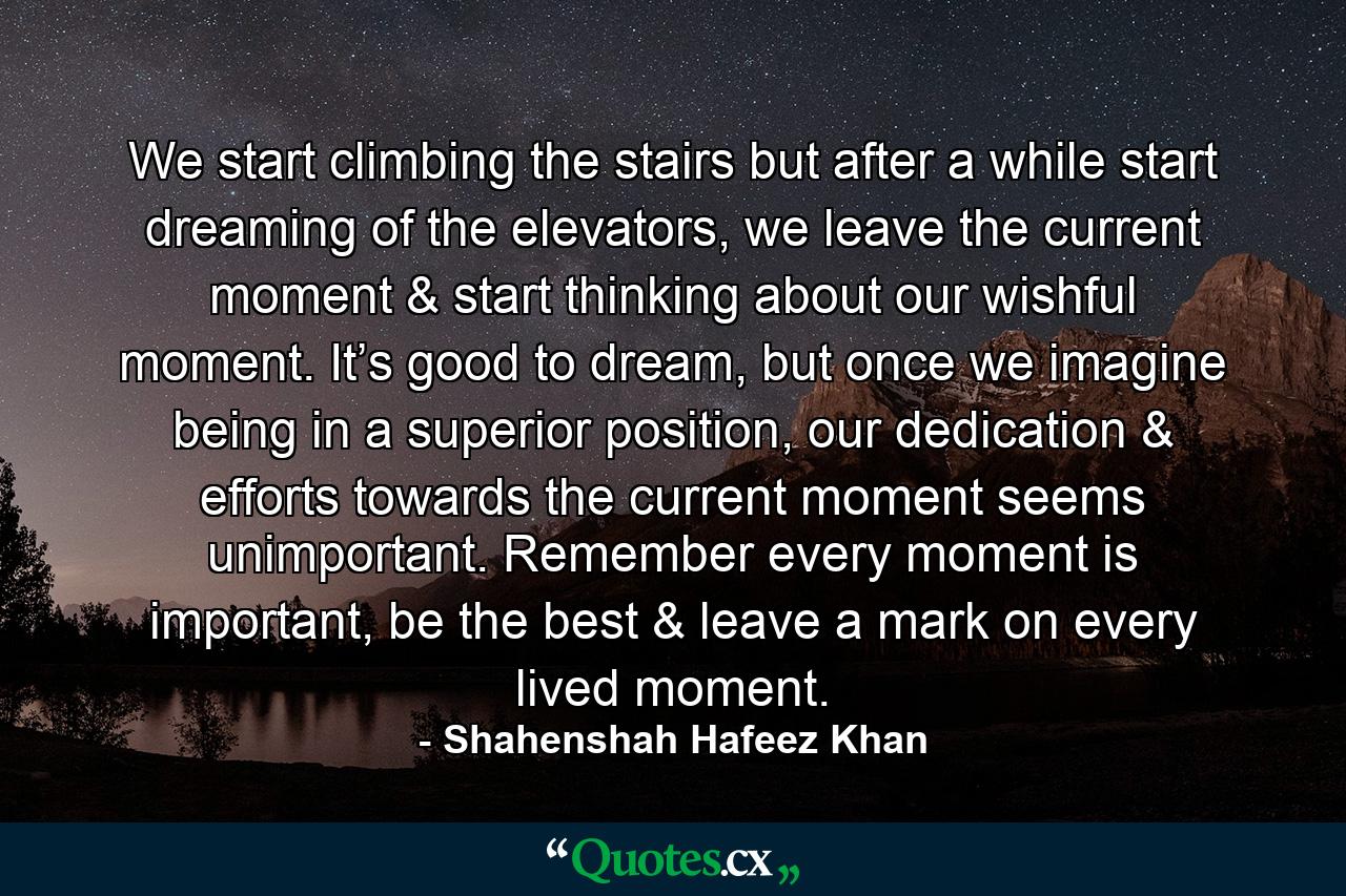 We start climbing the stairs but after a while start dreaming of the elevators, we leave the current moment & start thinking about our wishful moment. It’s good to dream, but once we imagine being in a superior position, our dedication & efforts towards the current moment seems unimportant. Remember every moment is important, be the best & leave a mark on every lived moment. - Quote by Shahenshah Hafeez Khan