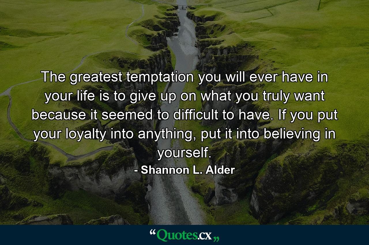 The greatest temptation you will ever have in your life is to give up on what you truly want because it seemed to difficult to have. If you put your loyalty into anything, put it into believing in yourself. - Quote by Shannon L. Alder