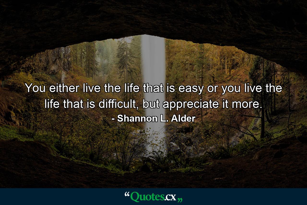 You either live the life that is easy or you live the life that is difficult, but appreciate it more. - Quote by Shannon L. Alder