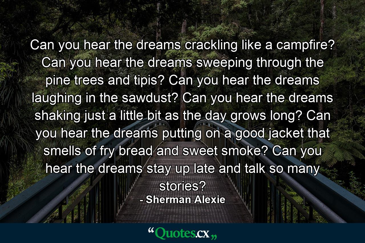 Can you hear the dreams crackling like a campfire? Can you hear the dreams sweeping through the pine trees and tipis? Can you hear the dreams laughing in the sawdust? Can you hear the dreams shaking just a little bit as the day grows long? Can you hear the dreams putting on a good jacket that smells of fry bread and sweet smoke? Can you hear the dreams stay up late and talk so many stories? - Quote by Sherman Alexie