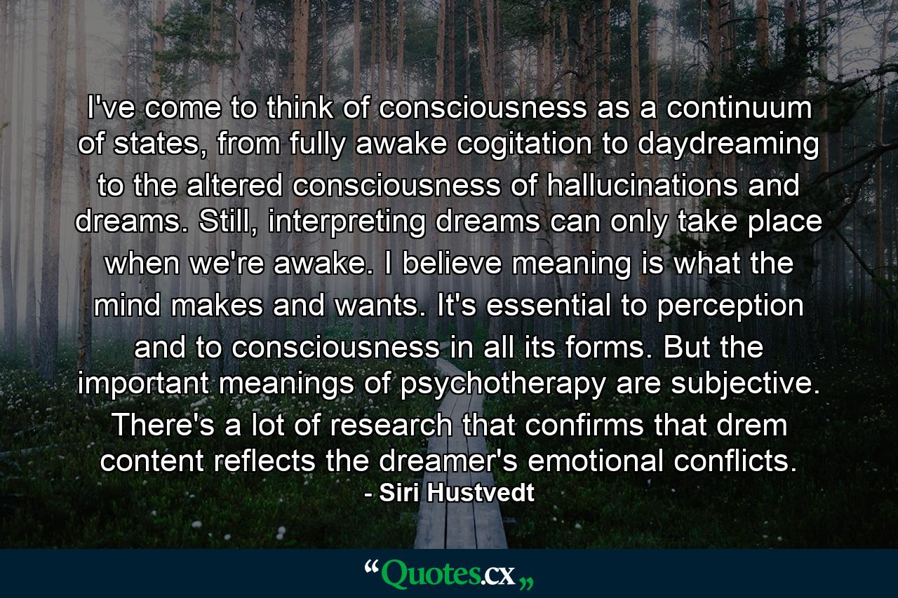 I've come to think of consciousness as a continuum of states, from fully awake cogitation to daydreaming to the altered consciousness of hallucinations and dreams. Still, interpreting dreams can only take place when we're awake. I believe meaning is what the mind makes and wants. It's essential to perception and to consciousness in all its forms. But the important meanings of psychotherapy are subjective. There's a lot of research that confirms that drem content reflects the dreamer's emotional conflicts. - Quote by Siri Hustvedt