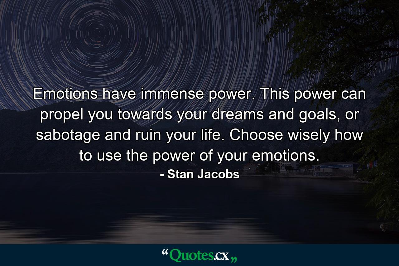 Emotions have immense power. This power can propel you towards your dreams and goals, or sabotage and ruin your life. Choose wisely how to use the power of your emotions. - Quote by Stan Jacobs