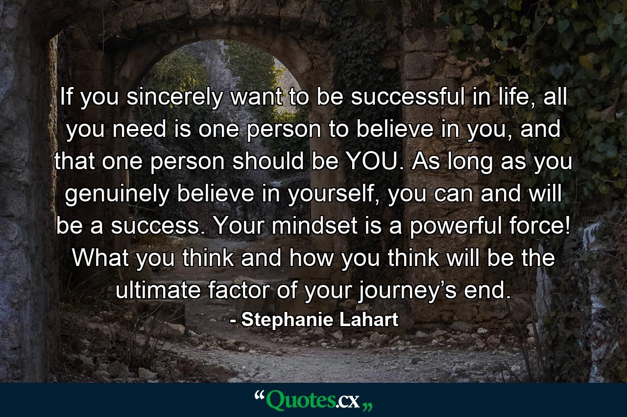 If you sincerely want to be successful in life, all you need is one person to believe in you, and that one person should be YOU. As long as you genuinely believe in yourself, you can and will be a success. Your mindset is a powerful force! What you think and how you think will be the ultimate factor of your journey’s end. - Quote by Stephanie Lahart