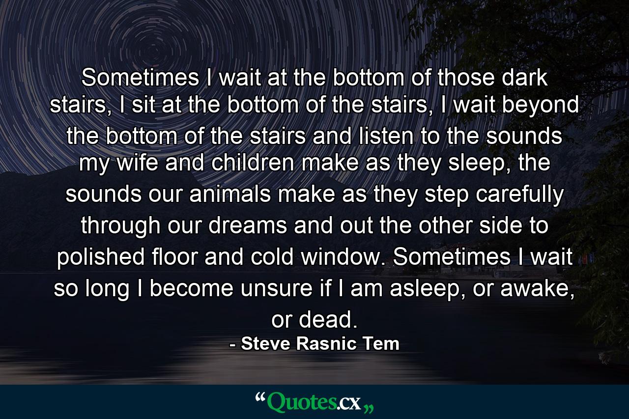 Sometimes I wait at the bottom of those dark stairs, I sit at the bottom of the stairs, I wait beyond the bottom of the stairs and listen to the sounds my wife and children make as they sleep, the sounds our animals make as they step carefully through our dreams and out the other side to polished floor and cold window. Sometimes I wait so long I become unsure if I am asleep, or awake, or dead. - Quote by Steve Rasnic Tem